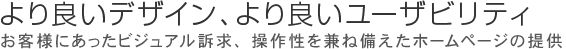 よりよいデザイン、よりよいユーザビリティ お客様にあったビジュアル訴求、操作性を兼ね備えたホームページ提供